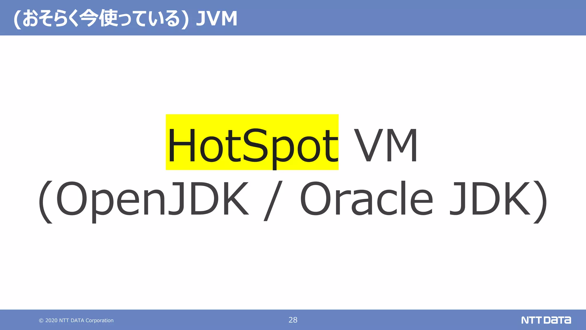 © 2020 NTT DATA Corporation 28
(おそらく今使っている) JVM
HotSpot VM
(OpenJDK / Oracle JDK)
 