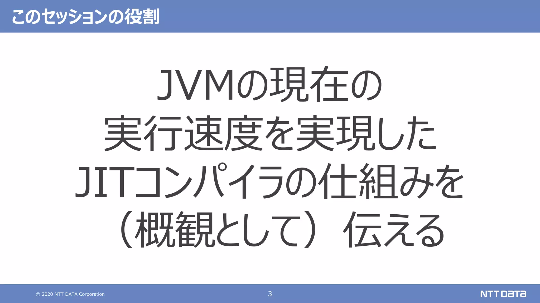© 2020 NTT DATA Corporation 3
このセッションの役割
JVMの現在の
実⾏速度を実現した
JITコンパイラの仕組みを
（概観として）伝える
 