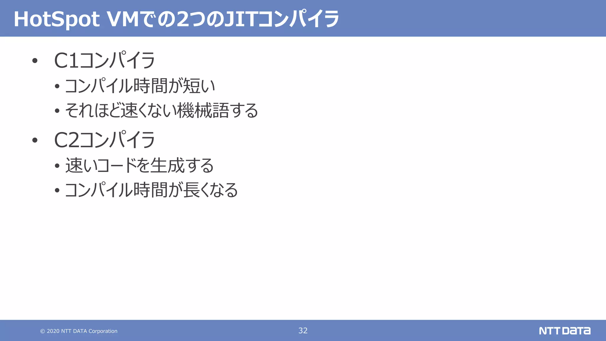 © 2020 NTT DATA Corporation 32
HotSpot VMでの2つのJITコンパイラ
• C1コンパイラ
• コンパイル時間が短い
• それほど速くない機械語する
• C2コンパイラ
• 速いコードを⽣成する
• コンパイル時間が⻑くなる
 