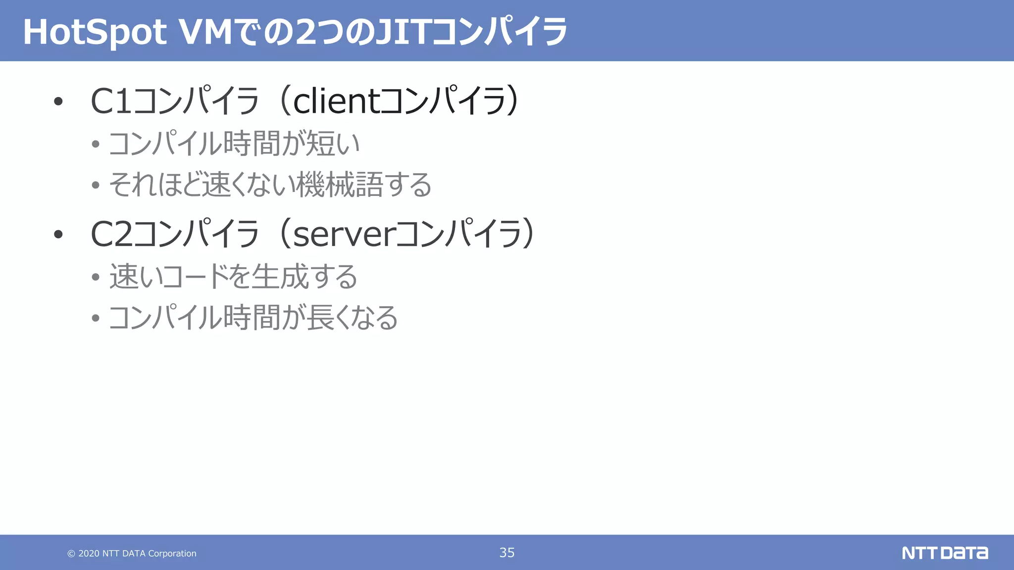 © 2020 NTT DATA Corporation 35
HotSpot VMでの2つのJITコンパイラ
• C1コンパイラ（clientコンパイラ）
• コンパイル時間が短い
• それほど速くない機械語する
• C2コンパイラ（serverコンパイラ）
• 速いコードを⽣成する
• コンパイル時間が⻑くなる
 