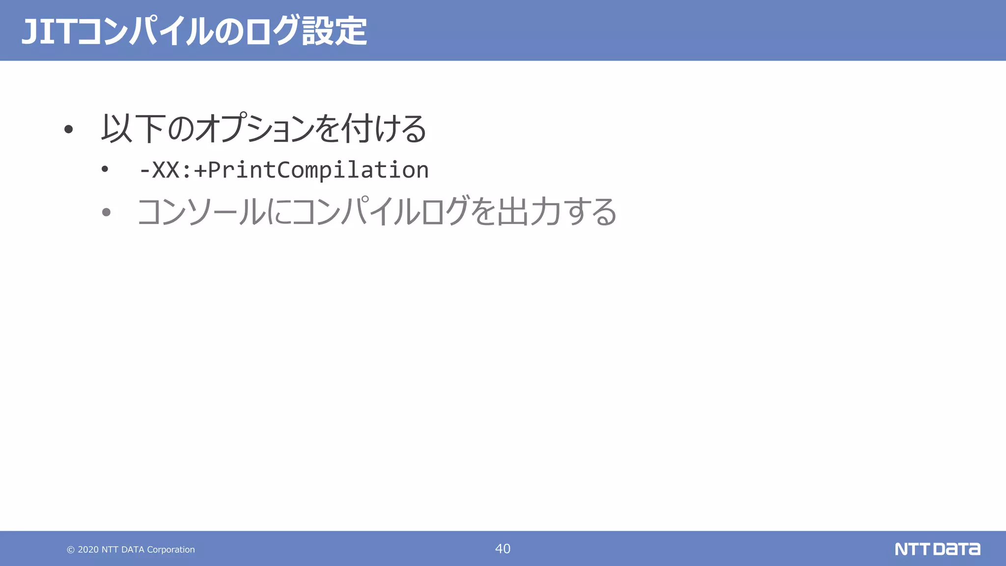 © 2020 NTT DATA Corporation 40
JITコンパイルのログ設定
• 以下のオプションを付ける
• -XX:+PrintCompilation
• コンソールにコンパイルログを出⼒する
 
