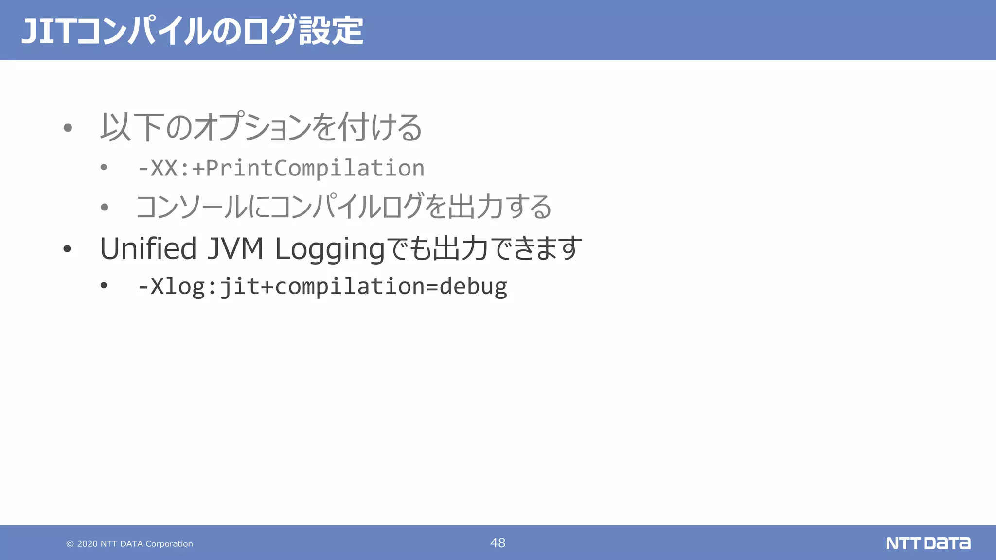 © 2020 NTT DATA Corporation 48
JITコンパイルのログ設定
• 以下のオプションを付ける
• -XX:+PrintCompilation
• コンソールにコンパイルログを出⼒する
• Unified JVM Loggingでも出⼒できます
• -Xlog:jit+compilation=debug
 