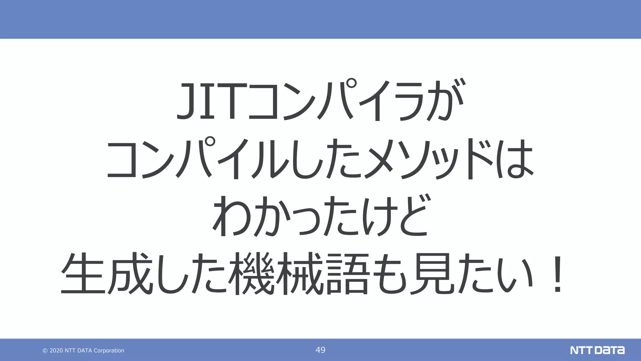 © 2020 NTT DATA Corporation 49
JITコンパイラが
コンパイルしたメソッドは
わかったけど
⽣成した機械語も⾒たい︕
 