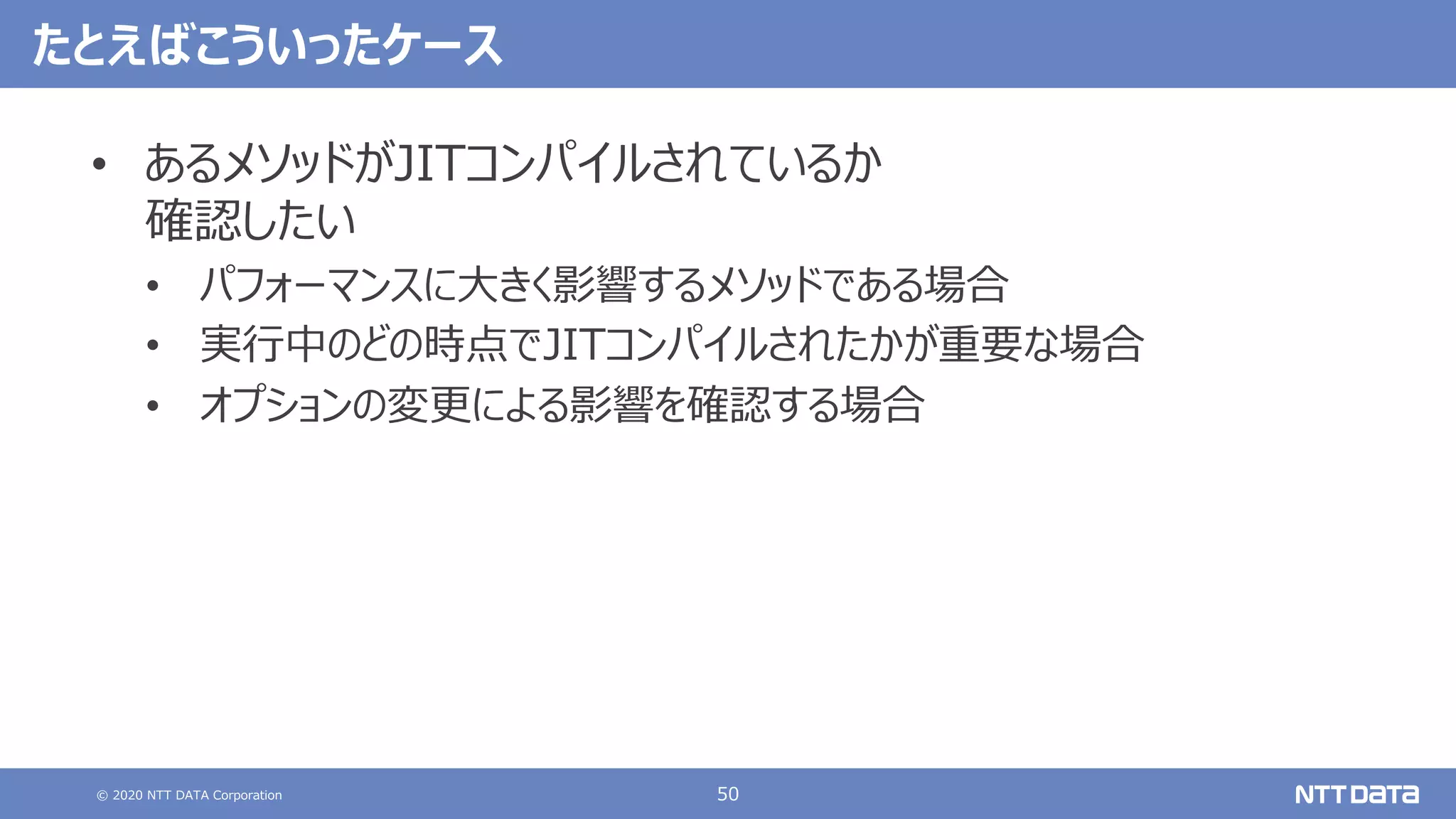 © 2020 NTT DATA Corporation 50
たとえばこういったケース
• あるメソッドがJITコンパイルされているか
確認したい
• パフォーマンスに⼤きく影響するメソッドである場合
• 実⾏中のどの時点でJITコンパイルされたかが重要な場合
• オプションの変更による影響を確認する場合
 