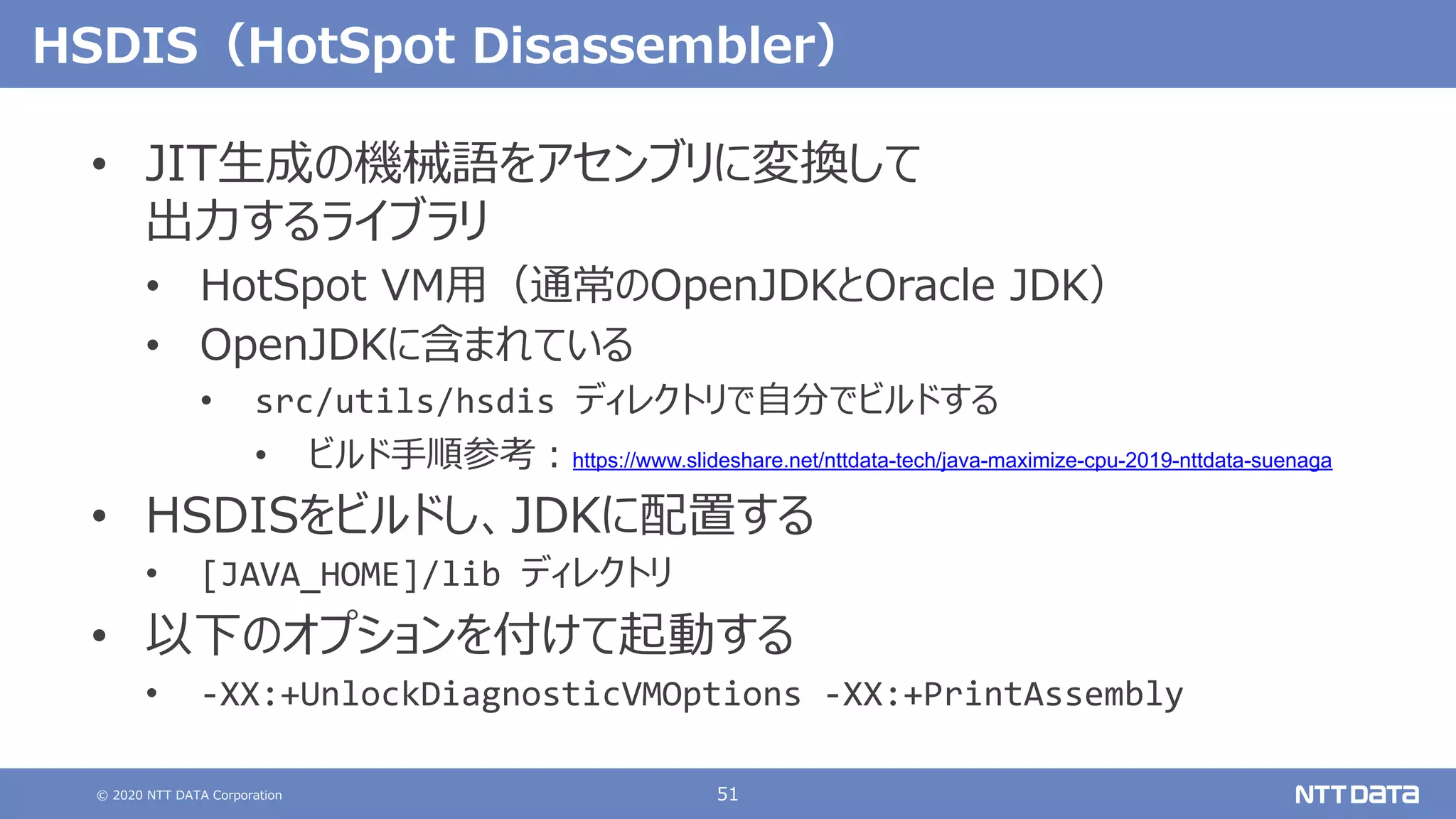 © 2020 NTT DATA Corporation 51
HSDIS（HotSpot Disassembler）
• JIT⽣成の機械語をアセンブリに変換して
出⼒するライブラリ
• HotSpot VM⽤（通常のOpenJDKとOracle JDK）
• OpenJDKに含まれている
• src/utils/hsdis ディレクトリで⾃分でビルドする
• ビルド⼿順参考︓https://www.slideshare.net/nttdata-tech/java-maximize-cpu-2019-nttdata-suenaga
• HSDISをビルドし、JDKに配置する
• [JAVA_HOME]/lib ディレクトリ
• 以下のオプションを付けて起動する
• -XX:+UnlockDiagnosticVMOptions -XX:+PrintAssembly
 