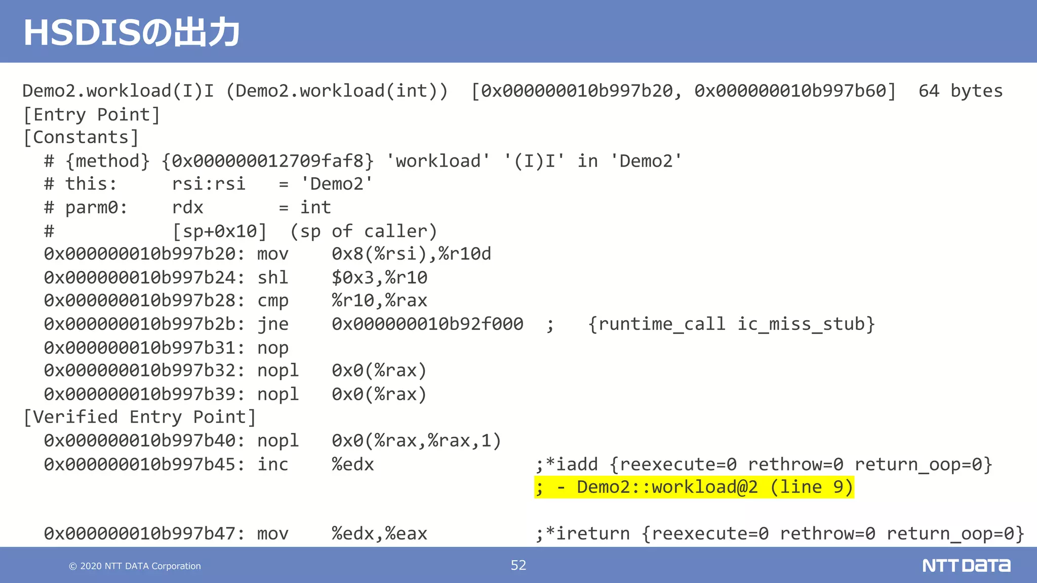 © 2020 NTT DATA Corporation 52
HSDISの出⼒
Demo2.workload(I)I (Demo2.workload(int)) [0x000000010b997b20, 0x000000010b997b60] 64 bytes
[Entry Point]
[Constants]
# {method} {0x000000012709faf8} 'workload' '(I)I' in 'Demo2'
# this: rsi:rsi = 'Demo2'
# parm0: rdx = int
# [sp+0x10] (sp of caller)
0x000000010b997b20: mov 0x8(%rsi),%r10d
0x000000010b997b24: shl $0x3,%r10
0x000000010b997b28: cmp %r10,%rax
0x000000010b997b2b: jne 0x000000010b92f000 ; {runtime_call ic_miss_stub}
0x000000010b997b31: nop
0x000000010b997b32: nopl 0x0(%rax)
0x000000010b997b39: nopl 0x0(%rax)
[Verified Entry Point]
0x000000010b997b40: nopl 0x0(%rax,%rax,1)
0x000000010b997b45: inc %edx ;*iadd {reexecute=0 rethrow=0 return_oop=0}
; - Demo2::workload@2 (line 9)
0x000000010b997b47: mov %edx,%eax ;*ireturn {reexecute=0 rethrow=0 return_oop=0}
 