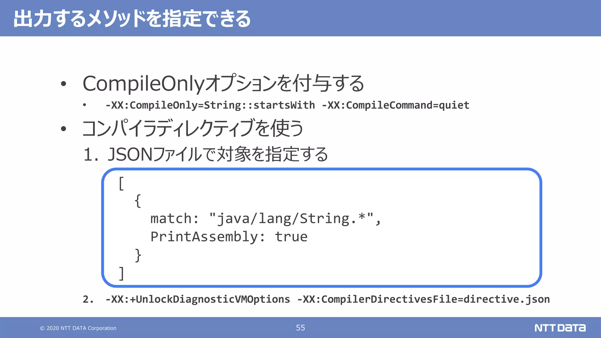 © 2020 NTT DATA Corporation 55
出⼒するメソッドを指定できる
• CompileOnlyオプションを付与する
• -XX:CompileOnly=String::startsWith -XX:CompileCommand=quiet
• コンパイラディレクティブを使う
1. JSONファイルで対象を指定する
2. -XX:+UnlockDiagnosticVMOptions -XX:CompilerDirectivesFile=directive.json
[
{
match: "java/lang/String.*",
PrintAssembly: true
}
]
 