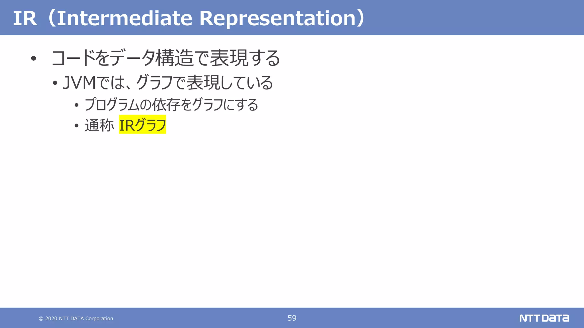 © 2020 NTT DATA Corporation 59
IR（Intermediate Representation）
• コードをデータ構造で表現する
• JVMでは、グラフで表現している
• プログラムの依存をグラフにする
• 通称 IRグラフ
 