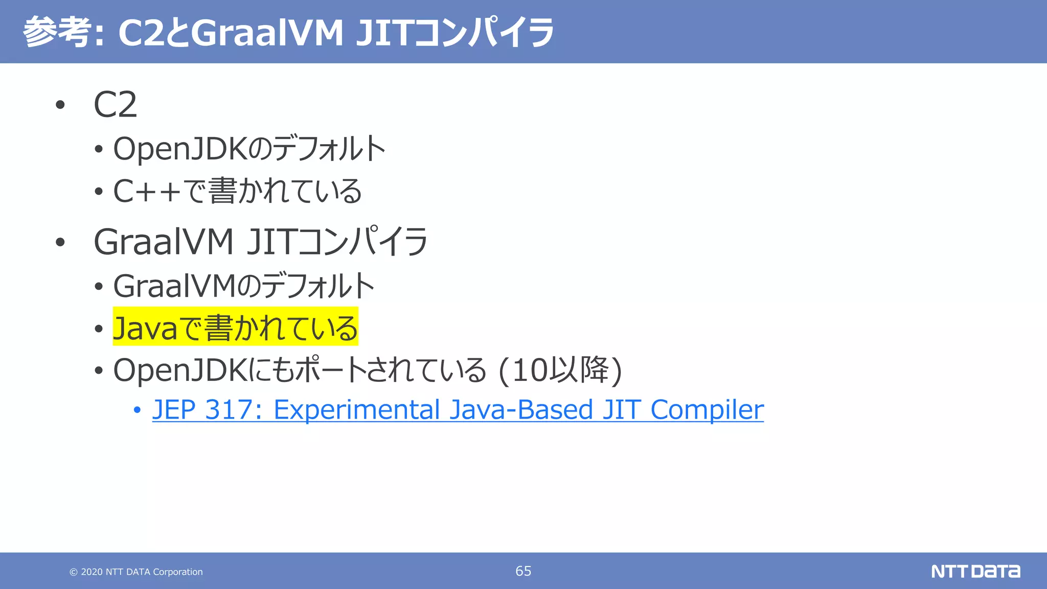 © 2020 NTT DATA Corporation 65
参考: C2とGraalVM JITコンパイラ
• C2
• OpenJDKのデフォルト
• C++で書かれている
• GraalVM JITコンパイラ
• GraalVMのデフォルト
• Javaで書かれている
• OpenJDKにもポートされている (10以降)
• JEP 317: Experimental Java-Based JIT Compiler
 