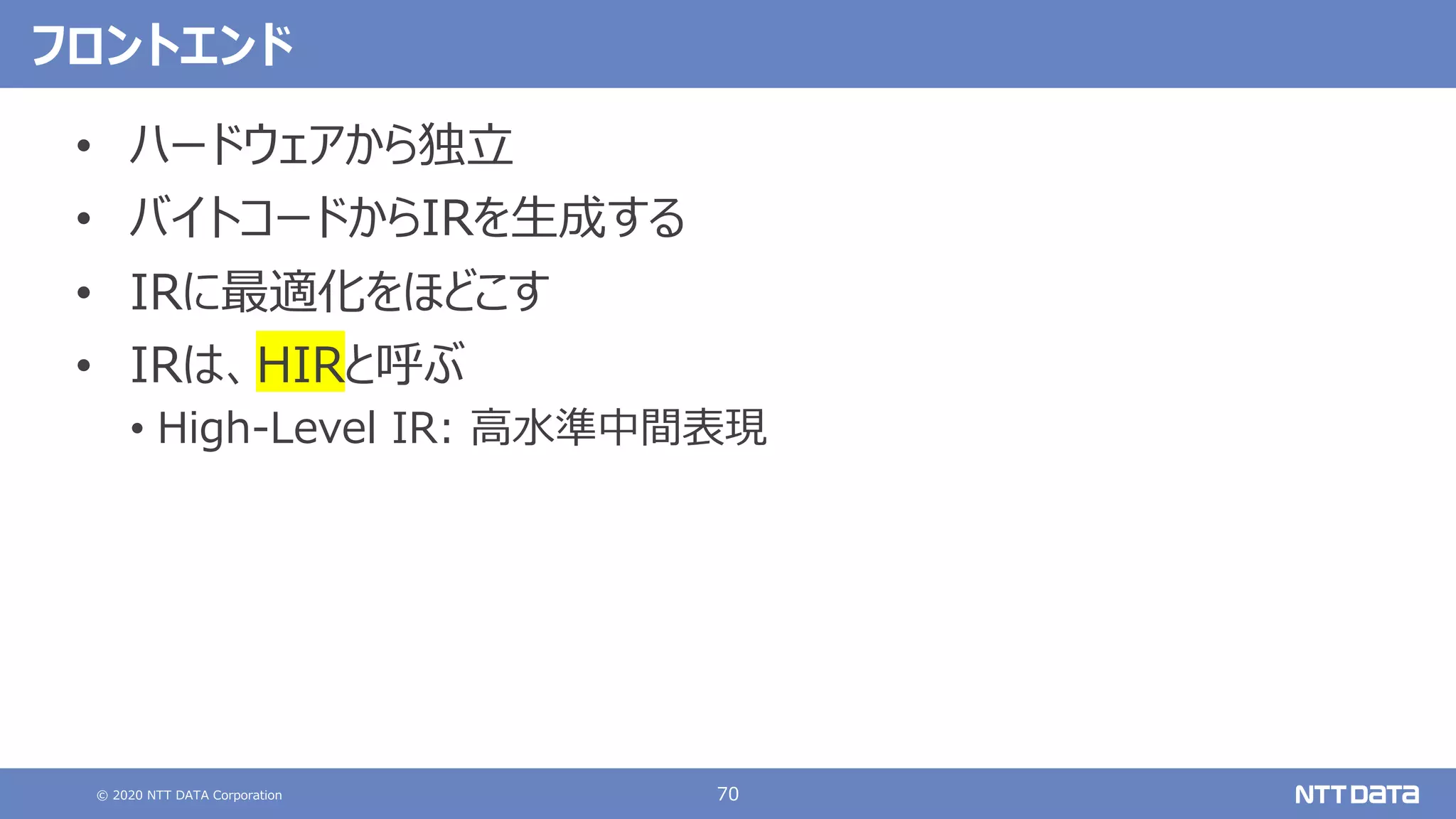 © 2020 NTT DATA Corporation 70
フロントエンド
• ハードウェアから独⽴
• バイトコードからIRを⽣成する
• IRに最適化をほどこす
• IRは、HIRと呼ぶ
• High-Level IR: ⾼⽔準中間表現
 