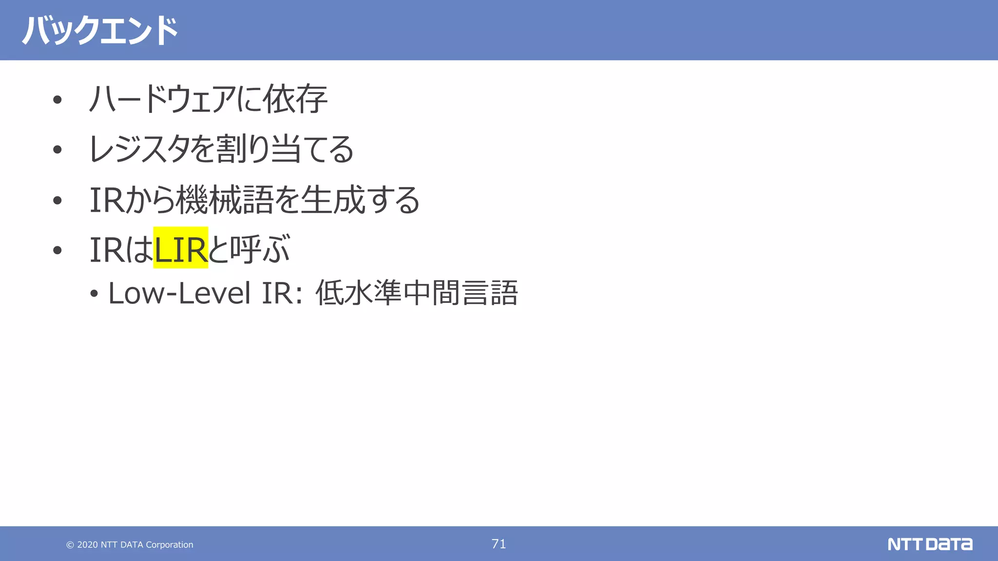 © 2020 NTT DATA Corporation 71
バックエンド
• ハードウェアに依存
• レジスタを割り当てる
• IRから機械語を⽣成する
• IRはLIRと呼ぶ
• Low-Level IR: 低⽔準中間⾔語
 