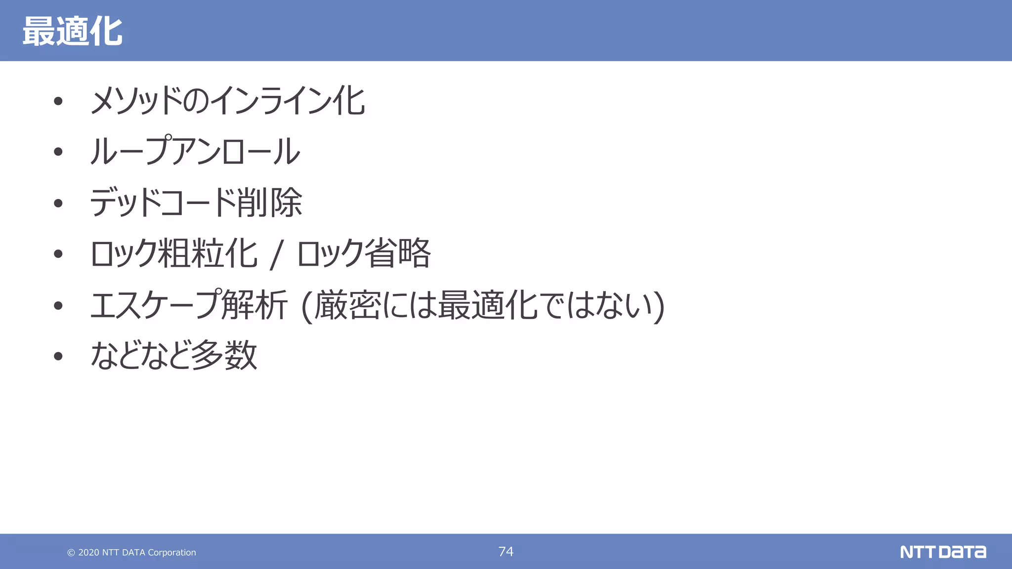 © 2020 NTT DATA Corporation 74
最適化
• メソッドのインライン化
• ループアンロール
• デッドコード削除
• ロック粗粒化 / ロック省略
• エスケープ解析 (厳密には最適化ではない)
• などなど多数
 