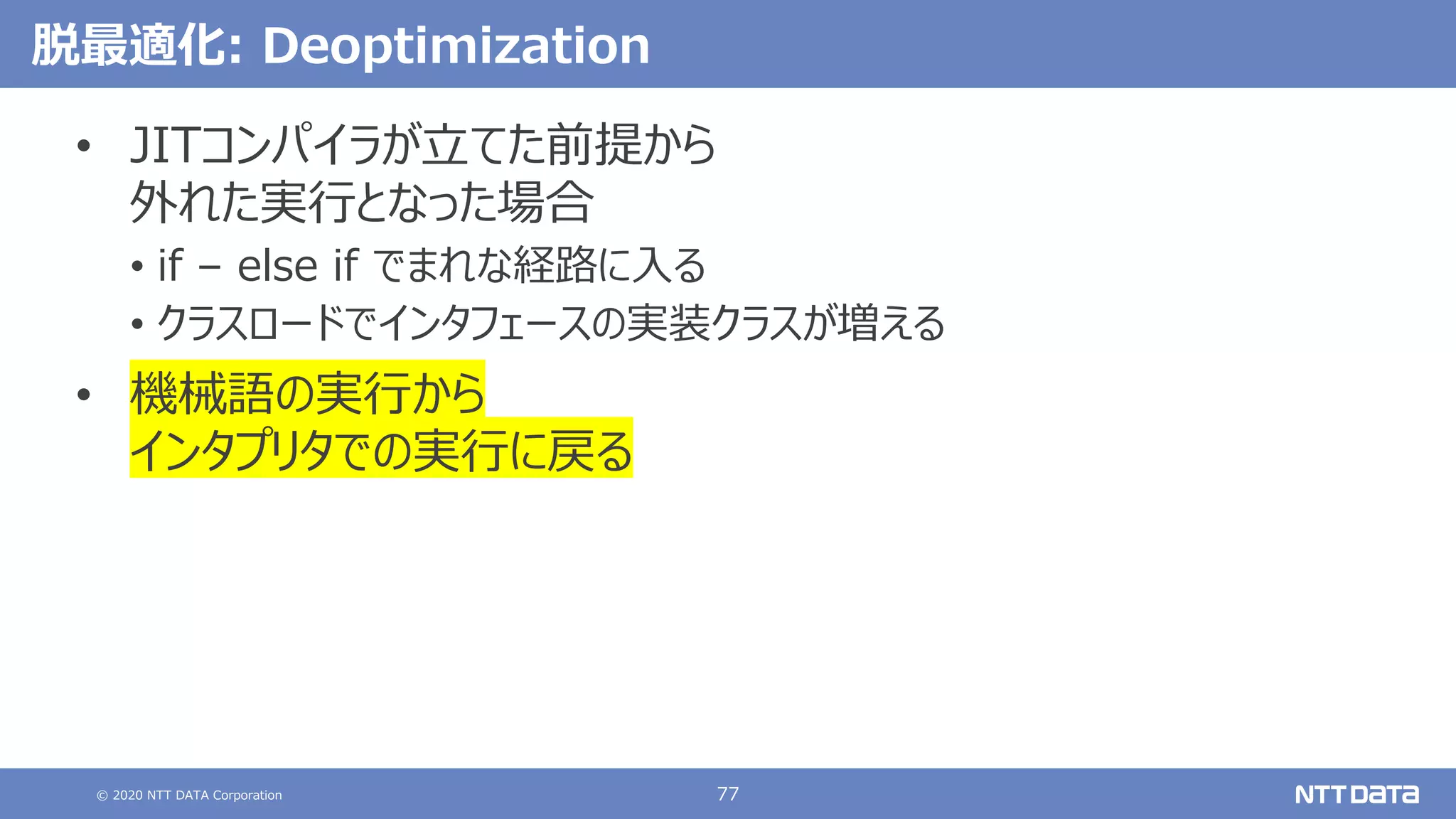© 2020 NTT DATA Corporation 77
脱最適化: Deoptimization
• JITコンパイラが⽴てた前提から
外れた実⾏となった場合
• if – else if でまれな経路に⼊る
• クラスロードでインタフェースの実装クラスが増える
• 機械語の実⾏から
インタプリタでの実⾏に戻る
 