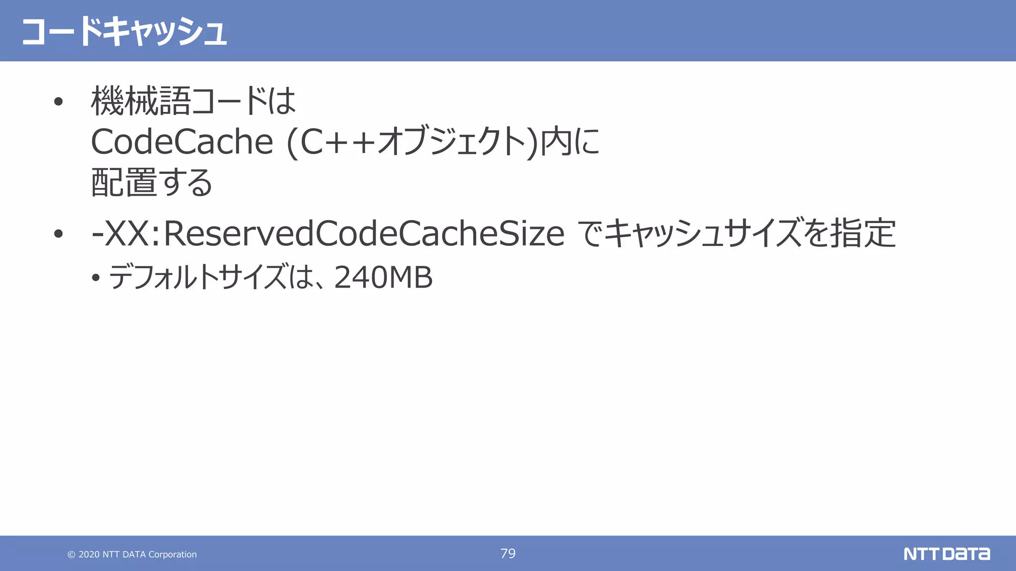 © 2020 NTT DATA Corporation 79
コードキャッシュ
• 機械語コードは
CodeCache (C++オブジェクト)内に
配置する
• -XX:ReservedCodeCacheSize でキャッシュサイズを指定
• デフォルトサイズは、240MB
 