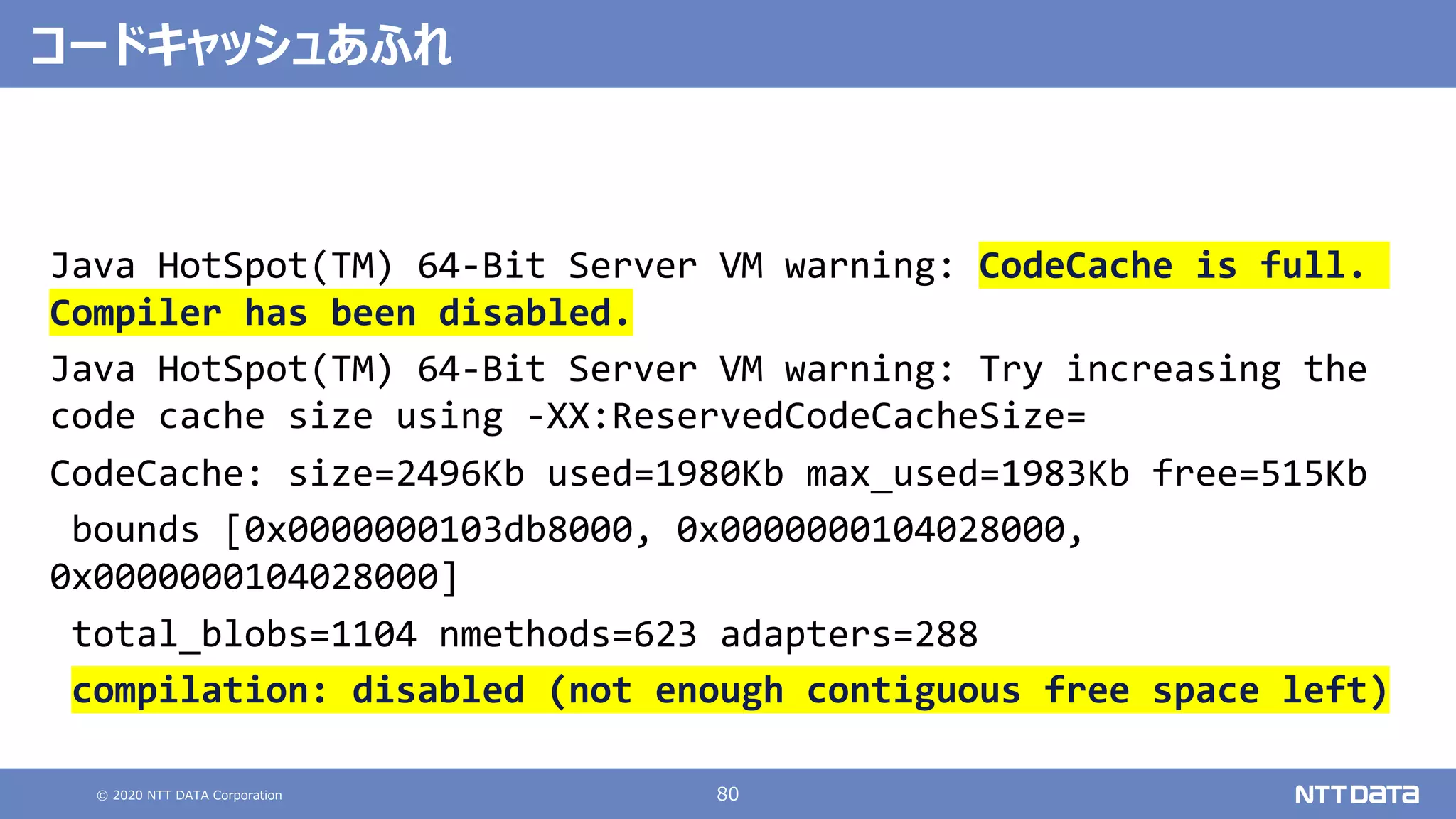 © 2020 NTT DATA Corporation 80
Java HotSpot(TM) 64-Bit Server VM warning: CodeCache is full.
Compiler has been disabled.
Java HotSpot(TM) 64-Bit Server VM warning: Try increasing the
code cache size using -XX:ReservedCodeCacheSize=
CodeCache: size=2496Kb used=1980Kb max_used=1983Kb free=515Kb
bounds [0x0000000103db8000, 0x0000000104028000,
0x0000000104028000]
total_blobs=1104 nmethods=623 adapters=288
compilation: disabled (not enough contiguous free space left)
コードキャッシュあふれ
 