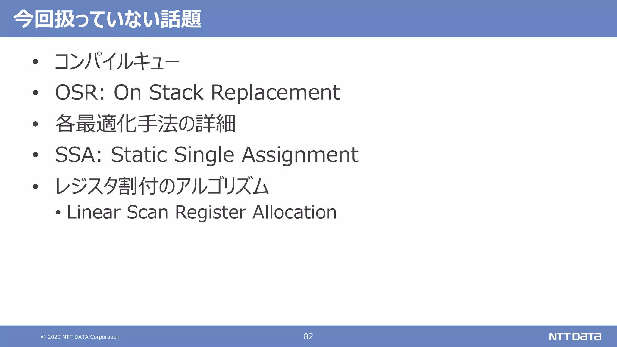 © 2020 NTT DATA Corporation 82
今回扱っていない話題
• コンパイルキュー
• OSR: On Stack Replacement
• 各最適化⼿法の詳細
• SSA: Static Single Assignment
• レジスタ割付のアルゴリズム
• Linear Scan Register Allocation
 