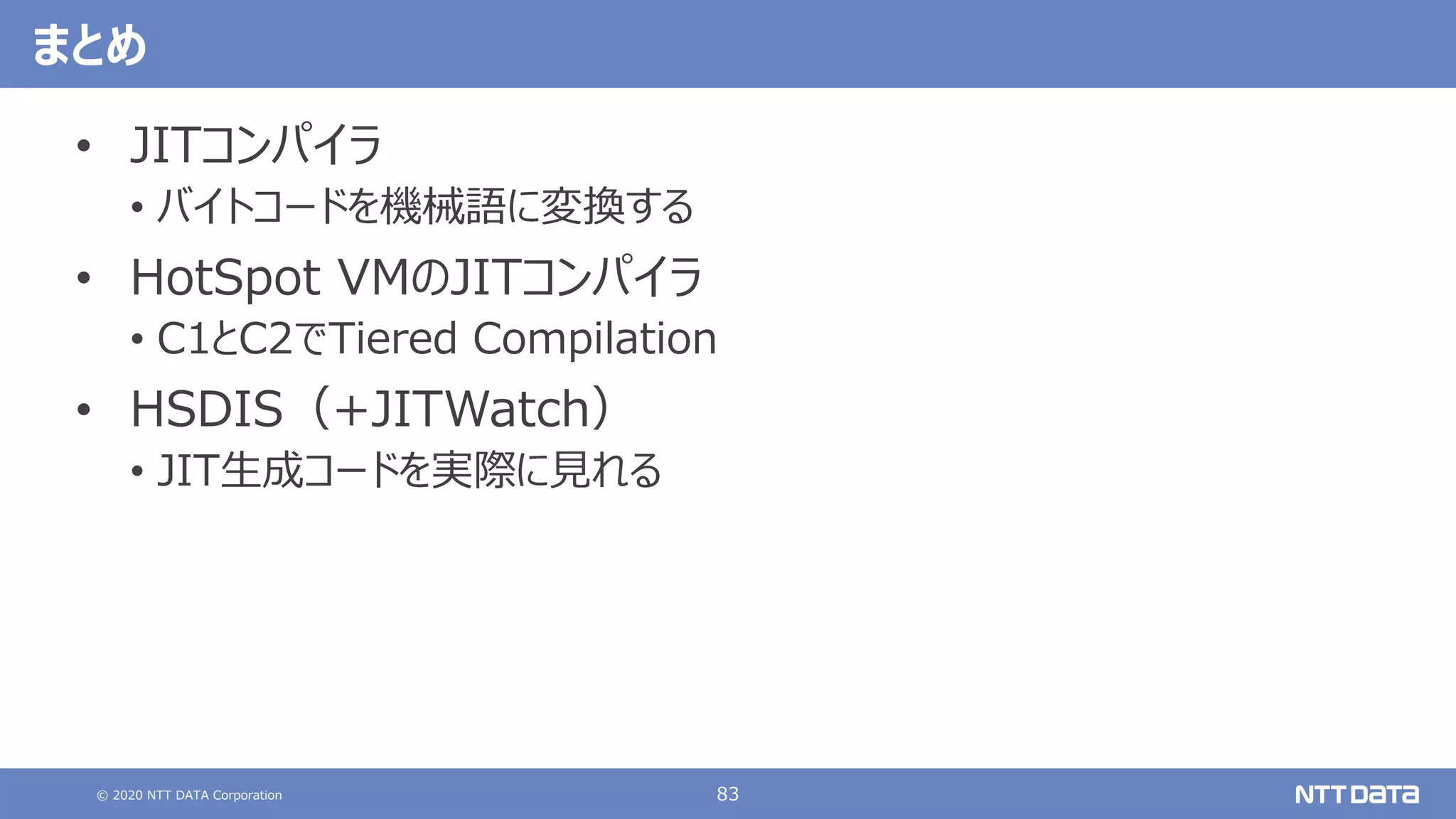 © 2020 NTT DATA Corporation 83
まとめ
• JITコンパイラ
• バイトコードを機械語に変換する
• HotSpot VMのJITコンパイラ
• C1とC2でTiered Compilation
• HSDIS（+JITWatch）
• JIT⽣成コードを実際に⾒れる
 