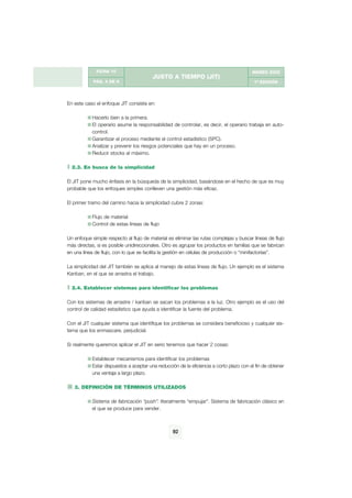 g




              FICHA 10                                                                   MARZO 2002
                                         JUSTO A TIEMPO (JIT)
            PÁG. 4 DE 9                                                                   1ª EDICIÓN




En este caso el enfoque JIT consiste en:

            Hacerlo bien a la primera.
            El operario asume la responsabilidad de controlar, es decir, el operario trabaja en auto-
            control.
            Garantizar el proceso mediante el control estadístico (SPC).
            Analizar y prevenir los riesgos potenciales que hay en un proceso.
            Reducir stocks al máximo.

  2.3. En busca de la simplicidad

El JIT pone mucho énfasis en la búsqueda de la simplicidad, basándose en el hecho de que es muy
probable que los enfoques simples conlleven una gestión más eficaz.

El primer tramo del camino hacia la simplicidad cubre 2 zonas:

            Flujo de material
            Control de estas líneas de flujo

Un enfoque simple respecto al flujo de material es eliminar las rutas complejas y buscar líneas de flujo
más directas, si es posible unidireccionales. Otro es agrupar los productos en familias que se fabrican
en una línea de flujo, con lo que se facilita la gestión en células de producción o “minifactorías”.

La simplicidad del JIT también se aplica al manejo de estas líneas de flujo. Un ejemplo es el sistema
Kanban, en el que se arrastra el trabajo.

  2.4. Establecer sistemas para identificar los problemas

Con los sistemas de arrastre / kanban se sacan los problemas a la luz. Otro ejemplo es el uso del
control de calidad estadístico que ayuda a identificar la fuente del problema.

Con el JIT cualquier sistema que identifique los problemas se considera beneficioso y cualquier sis-
tema que los enmascare, perjudicial.

Si realmente queremos aplicar el JIT en serio tenemos que hacer 2 cosas:

            Establecer mecanismos para identificar los problemas
            Estar dispuestos a aceptar una reducción de la eficiencia a corto plazo con el fin de obtener
            una ventaja a largo plazo.

   3. DEFINICIÓN DE TÉRMINOS UTILIZADOS

            Sistema de fabricación “push”: literalmente “empujar”. Sistema de fabricación clásico en
            el que se produce para vender.



                                                   92
 