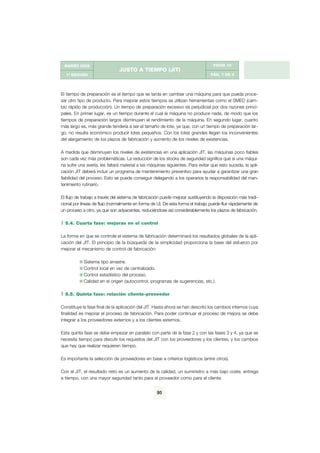g

MARZO 2002

FICHA 10

JUSTO A TIEMPO (JIT)
PÁG. 7 DE 9

1ª EDICIÓN

El tiempo de preparación es el tiempo que se tarda en cambiar una máquina para que pueda procesar otro tipo de producto. Para mejorar estos tiempos se utilizan herramientas como el SMED (cambio rápido de producción). Un tiempo de preparación excesivo es perjudicial por dos razones principales. En primer lugar, es un tiempo durante el cual la máquina no produce nada, de modo que los
tiempos de preparación largos disminuyen el rendimiento de la máquina. En segundo lugar, cuanto
más largo es, más grande tendería a ser el tamaño de lote, ya que, con un tiempo de preparación largo, no resulta económico producir lotes pequeños. Con los lotes grandes llegan los inconvenientes
del alargamiento de los plazos de fabricación y aumento de los niveles de existencias.
A medida que disminuyen los niveles de existencias en una aplicación JIT, las máquinas poco fiables
son cada vez más problemáticas. La reducción de los stocks de seguridad significa que si una máquina sufre una avería, les faltará material a las máquinas siguientes. Para evitar que esto suceda, la aplicación JIT deberá incluir un programa de mantenimiento preventivo para ayudar a garantizar una gran
fiabilidad del proceso. Esto se puede conseguir delegando a los operarios la responsabilidad del mantenimiento rutinario.
El flujo de trabajo a través del sistema de fabricación puede mejorar sustituyendo la disposición más tradicional por líneas de flujo (normalmente en forma de U). De esta forma el trabajo puede fluir rápidamente de
un proceso a otro, ya que son adyacentes, reduciéndose así considerablemente los plazos de fabricación.
5.4. Cuarta fase: mejoras en el control
La forma en que se controle el sistema de fabricación determinará los resultados globales de la aplicación del JIT. El principio de la búsqueda de la simplicidad proporciona la base del esfuerzo por
mejorar el mecanismo de control de fabricación:
Sistema tipo arrastre.
Control local en vez de centralizado.
Control estadístico del proceso.
Calidad en el origen (autocontrol, programas de sugerencias, etc.).
5.5. Quinta fase: relación cliente-proveedor
Constituye la fase final de la aplicación del JIT. Hasta ahora se han descrito los cambios internos cuya
finalidad es mejorar el proceso de fabricación. Para poder continuar el proceso de mejora se debe
integrar a los proveedores externos y a los clientes externos.
Esta quinta fase se debe empezar en paralelo con parte de la fase 2 y con las fases 3 y 4, ya que se
necesita tiempo para discutir los requisitos del JIT con los proveedores y los clientes, y los cambios
que hay que realizar requieren tiempo.
Es importante la selección de proveedores en base a criterios logísticos (entre otros).
Con el JIT, el resultado neto es un aumento de la calidad, un suministro a más bajo coste, entrega
a tiempo, con una mayor seguridad tanto para el proveedor como para el cliente.
95

 