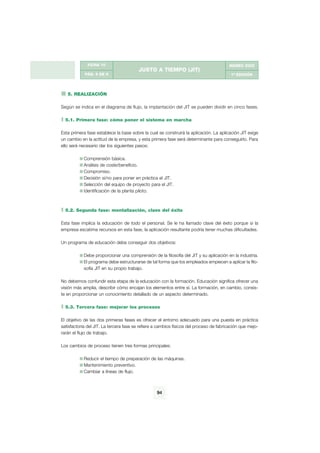 JUSTO A TIEMPO (JIT)
FICHA 10
PÁG. 6 DE 9
MARZO 2002
1ª EDICIÓN
5. REALIZACIÓN
Según se indica en el diagrama de flujo, la implantación del JIT se pueden dividir en cinco fases.
5.1. Primera fase: cómo poner el sistema en marcha
Esta primera fase establece la base sobre la cual se construirá la aplicación. La aplicación JIT exige
un cambio en la actitud de la empresa, y esta primera fase será determinante para conseguirlo. Para
ello será necesario dar los siguientes pasos:
Comprensión básica.
Análisis de coste/beneficio.
Compromiso.
Decisión si/no para poner en práctica el JIT.
Selección del equipo de proyecto para el JIT.
Identificación de la planta piloto.
5.2. Segunda fase: mentalización, clave del éxito
Esta fase implica la educación de todo el personal. Se le ha llamado clave del éxito porque si la
empresa escatima recursos en esta fase, la aplicación resultante podría tener muchas dificultades.
Un programa de educación debe conseguir dos objetivos:
Debe proporcionar una comprensión de la filosofía del JIT y su aplicación en la industria.
El programa debe estructurarse de tal forma que los empleados empiecen a aplicar la filo-
sofía JIT en su propio trabajo.
No debemos confundir esta etapa de la educación con la formación. Educación significa ofrecer una
visión más amplia, describir cómo encajan los elementos entre sí. La formación, en cambio, consis-
te en proporcionar un conocimiento detallado de un aspecto determinado.
5.3. Tercera fase: mejorar los procesos
El objetivo de las dos primeras fases es ofrecer el entorno adecuado para una puesta en práctica
satisfactoria del JIT. La tercera fase se refiere a cambios físicos del proceso de fabricación que mejo-
rarán el flujo de trabajo.
Los cambios de proceso tienen tres formas principales:
Reducir el tiempo de preparación de las máquinas.
Mantenimiento preventivo.
Cambiar a líneas de flujo.
94
g
 