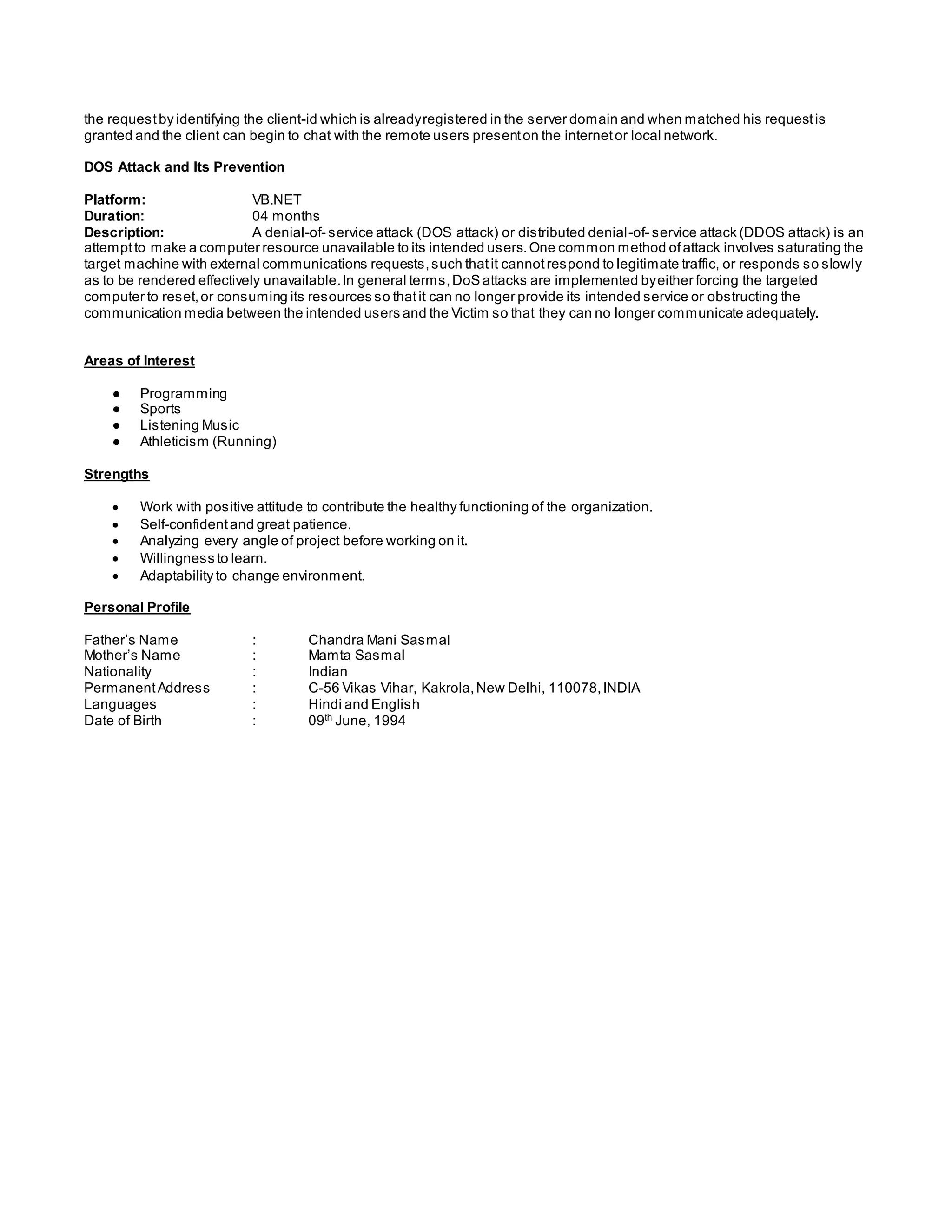 the requestby identifying the client-id which is alreadyregistered in the server domain and when matched his requestis
granted and the client can begin to chat with the remote users presenton the internetor local network.
DOS Attack and Its Prevention
Platform: VB.NET
Duration: 04 months
Description: A denial-of- service attack (DOS attack) or distributed denial-of- service attack (DDOS attack) is an
attemptto make a computer resource unavailable to its intended users.One common method ofattack involves saturating the
target machine with external communications requests,such thatit cannotrespond to legitimate traffic, or responds so slowly
as to be rendered effectively unavailable.In general terms,DoS attacks are implemented byeither forcing the targeted
computer to reset,or consuming its resources so thatit can no longer provide its intended service or obstructing the
communication media between the intended users and the Victim so that they can no longer communicate adequately.
Areas of Interest
● Programming
● Sports
● Listening Music
● Athleticism (Running)
Strengths
 Work with positive attitude to contribute the healthy functioning of the organization.
 Self-confidentand great patience.
 Analyzing every angle of project before working on it.
 Willingness to learn.
 Adaptability to change environment.
Personal Profile
Father’s Name : Chandra Mani Sasmal
Mother’s Name : Mamta Sasmal
Nationality : Indian
PermanentAddress : C-56 Vikas Vihar, Kakrola,New Delhi, 110078,INDIA
Languages : Hindi and English
Date of Birth : 09th
June, 1994
 