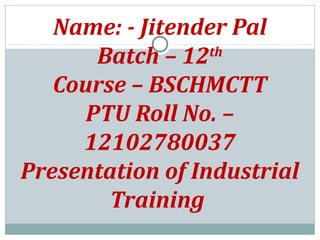 Name: - Jitender Pal
Batch – 12th
Course – BSCHMCTT
PTU Roll No. –
12102780037
Presentation of Industrial
Training
 