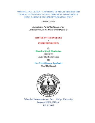 “OPTIMAL PLACEMENT AND SIZING OF MULTI-DISTRIBUTED
GENERATION (DG) INCLUDING DIFFERENT LOAD MODELS
USING PARTICLE SWARM OPTIMIZATION (PSO)”
DISSERTATION
Submitted in Partial Fulfilment of the
Requirements for the Award of the Degree of
MASTER OF TECHNOLOGY
In
INSTRUMENTATION
By
Jitendra Singh Bhadoriya
(DE/11/10)
Under The Supervision
Of
Dr. (Mrs.) Ganga Agnihotri
(MANIT, Bhopal)
School of Instrumentation, Devi Ahilya University
Indore-452001, INDIA.
JULY-2013
 