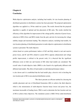 JITENDRA SINGH BHADORIYA-SCHOOL OF INSTRUMENTATION,DEVI AHILYA UNIVERSITY
INDORE(M.P.) INDIA
107
Chapter-6
Conclusion
Multi-objective optimization analysis, including load models, for size–location planning of
distributed generation in distribution systems has been presented. The proposed optimization
algorithm was applied to a 38-bus radial test system. The results showed that the proposed
algorithm is capable of optimal and fast placement of DG units. The results clarified the
efficiency of this algorithm for improvement of the voltage profile, reduction of power losses,
reduction of MVA flows and MVA intake from the grid, and also for increasing the voltage
stability margin and maximum loading. The exhaustive analysis, including load models, for
size-location planning of distributed generation in multi-objective optimization in distribution
systems is presented. The multi-objective
criteria based on system performance indices of ILP and ILQ, related to real and reactive
power losses, and IC and IVD, related to system MVA capacity enhancement and voltage
profile improvement, is utilized in the present work. It is observed that the significant
difference exists in both size and location of DG when load models are considered. The
overall value of multi-objective index (IMO) is also found to be significantly different with
different load models. The effect of load models on individual performance indices
is also shown and it is established that the load models play a decisive role in deciding the
size-location pair of DG in any practical distribution system.
This thesis presents an efficient method for choosing the
suitable placement and size of Distributed Generation (DG) to achieve the third objective
which is the minimization of multi-objective function hence lowest real power loss, the
maximum increasable of loading factor. PSO is used to determine the best location and size
of DG to achieve these objectives. The simulation system is IEEE 38-bus radial distribution
 