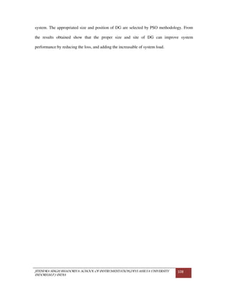 JITENDRA SINGH BHADORIYA-SCHOOL OF INSTRUMENTATION,DEVI AHILYA UNIVERSITY
INDORE(M.P.) INDIA
108
system. The appropriated size and position of DG are selected by PSO methodology. From
the results obtained show that the proper size and site of DG can improve system
performance by reducing the loss, and adding the increasable of system load.
 