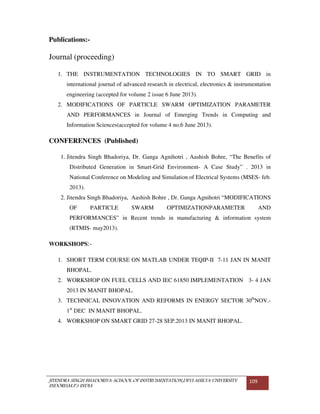 JITENDRA SINGH BHADORIYA-SCHOOL OF INSTRUMENTATION,DEVI AHILYA UNIVERSITY
INDORE(M.P.) INDIA
109
Publications:-
Journal (proceeding)
1. THE INSTRUMENTATION TECHNOLOGIES IN TO SMART GRID in
international journal of advanced research in electrical, electronics & instrumentation
engineering (accepted for volume 2 issue 6 June 2013).
2. MODIFICATIONS OF PARTICLE SWARM OPTIMIZATION PARAMETER
AND PERFORMANCES in Journal of Emerging Trends in Computing and
Information Sciences(accepted for volume 4 no.6 June 2013).
CONFERENCES (Published)
1. Jitendra Singh Bhadoriya, Dr. Ganga Agnihotri , Aashish Bohre, “The Benefits of
Distributed Generation in Smart-Grid Environment- A Case Study” . 2013 in
National Conference on Modeling and Simulation of Electrical Systems (MSES- feb.
2013).
2. Jitendra Singh Bhadoriya, Aashish Bohre , Dr. Ganga Agnihotri “MODIFICATIONS
OF PARTICLE SWARM OPTIMIZATIONPARAMETER AND
PERFORMANCES” in Recent trends in manufacturing & information system
(RTMIS- may2013).
WORKSHOPS:-
1. SHORT TERM COURSE ON MATLAB UNDER TEQIP-II 7-11 JAN IN MANIT
BHOPAL.
2. WORKSHOP ON FUEL CELLS AND IEC 61850 IMPLEMENTATION 3- 4 JAN
2013 IN MANIT BHOPAL.
3. TECHNICAL INNOVATION AND REFORMS IN ENERGY SECTOR 30th
NOV.-
1st
DEC IN MANIT BHOPAL.
4. WORKSHOP ON SMART GRID 27-28 SEP.2013 IN MANIT BHOPAL.
 