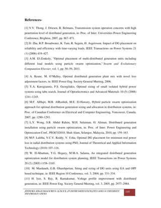 JITENDRA SINGH BHADORIYA-SCHOOL OF INSTRUMENTATION,DEVI AHILYA UNIVERSITY
INDORE(M.P.) INDIA
110
References-
[1] V.V. Thong, J. Driesen, R. Belmans, Transmission system operation concerns with high
penetration level of distributed generation, in: Proc. of Inter. Universities Power Engineering
Conference, Brighton, 2007, pp. 867–871.
[2] D. Zhu, R.P. Broadwater, K. Tam, R. Seguin, H. Asgeirsson, Impact of DG placement on
reliability and efficiency with time-varying loads, IEEE Transactions on Power Systems 21
(1) (2006) 419–427.
[3] A.M. El-Zonkoly, "Optimal placement of multi-distributed generation units including
different load models using particle swarm optimization," Swarm and Evolutionary
Computation Elsevier, vol. 1, pp. 50–59, 2011.
[4] A. Keane, M. O’Malley, Optimal distributed generation plant mix with novel loss
adjustment factors, in: IEEE Power Eng. Society General Meeting, 2006.
[5] Y.A. Katsigiannis, P.S. Georgilakis, Optimal sizing of small isolated hybrid power
systems using tabu search, Journal of Optoelectronics and Advanced Materials 10 (5) (2008)
1241–1245.
[6] M.F. AlHajri, M.R. AlRashidi, M.E. El-Hawary, Hybrid particle swarm optimization
approach for optimal distribution generation sizing and allocation in distribution systems, in:
Proc. of Canadian Conference on Electrical and Computer Engineering, Vancouver, Canada,
2007, pp. 1290–1293.
[7] L.Y. Wong, S.R. Abdul Rahim, M.H. Sulaiman, O. Aliman, Distributed generation
installation using particle swarm optimization, in: Proc. of Inter. Power Engineering and
Optimization Conf., PEOCO2010, Shah Alam, Selangor, Malaysia, 2010, pp. 159–163.
[8] M.P. Lalitha, V.C.V. Reddy, V. Usha, Optimal DG placement for minimum real power
loss in radial distribution systems using PSO, Journal of Theoretical and Applied Information
Technology (2010) 107–116.
[9] W. El-Khattam, Y.G. Hegazy, M.M.A. Salama, An integrated distributed generation
optimization model for distribution system planning, IEEE Transactions on Power Systems
20 (2) (2005) 1158–1165.
[10] M. Mardaneh, G.B. Gharehpetian, Siting and sizing of DG units using GA and OPF
based technique, in: IEEE Region 10 Conference, vol. 3, 2004, pp. 331–334.
[11] H. lyer, S. Ray, R. Ramakumar, Voltage profile improvement with distributed
generation, in: IEEE Power Eng. Society General Meeting, vol. 3, 2005, pp. 2977–2984.
 