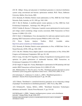 JITENDRA SINGH BHADORIYA-SCHOOL OF INSTRUMENTATION,DEVI AHILYA UNIVERSITY
INDORE(M.P.) INDIA
112
[25] M. AlHajri, Sizing and placement of distributed generation in electrical distribution
systems using conventional and heuristic optimization methods, Ph.D. Thesis, Dalhousie
University, Halifax, Nova Scotia, 2009.
[27] J. Kennedy, R. Eberhart, Particle swarm optimization, in: Proc. IEEE Int. Conf. Neural
Networks, Perth, Australia, vol. IV, 1995, pp. 1942–1948.
[28] Y. Shi, R. Eberhart, A modified particle swarm optimizer, in: Proc. IEEE Int. Conf.
Evolutionary Computation ., Anchorage, UK, 1998, pp. 69–73.
[29] H. Yoshida, K. Kawata, Y. Fukuyama, A particle swarm optimization for reactive power
and voltage control considering voltage security assessment, IEEE Transactions on Power
Systems 15 (2000) 1232–1239.
[30] N. Deeb, S. Shahidehpour, Cross decomposition for multi-area optimal reactive power
planning, IEEE Transactions on Power Systems PWRS-8 (1993) 1539–1544.
[31] Power System Analysis Toolbox, PSAT. Available online:
http://www.power.uwaterloo.ca/~fmilano/psat.htm.
[32] J. Kennedy, R. Eberhart, Particle swarm optimization, in: Proc. of IEEE Inter. Conf. on
Neural Networks, ICNN, 1995, pp. 1942–1948.
[37] Y. Shi, R.C. Eberhart, Fuzzy adaptive particle swarm optimization, in: Proc. Of the 2001
Congress on Evolutionary Computation, 2001, pp. 101–106.
[38] J.J. Liang, A.K. Qin, P.N. Suganthan, S. Baskar, Comprehensive learning particle swarm
optimizer for global optimization of multimodal functions, IEEE Transactions on
Evolutionary Computation 10 (3) (2006) 281–295.
[39 ]D. Singh, D. Singh, K.S. Verma, Multiobjective optimization for DG planning with load
models, IEEE Transactions on Power Systems 24 (1) (2009) 427–436.
[40] Mithulananthan N, Than Oo and Le Van Phu, ‘Distributed generator placement in power
distribution system using genetic algorithm to reduce losses’, TIJSAT, 9(3) (2004), 55–62.
[41] Ackermann, T., Andersson, G., S.oder, L., (2001). “Distributed generation: a
definition”. Electric Power Systems Research 57, pp. 195–204.
[42] J. Martin, "Distributed vs. centralized electricity generation: are we witnessing a change
of paradigm? An introduction to distributed generation," (HEC Paris), May 2009.
[43] El-Kattam,W., Salama, M.M.A, (2004). “Distributed Generation Technologies:
definitions and benefits”. Electric Power Research, 71, pp. 119-128.
[44] McDonald, J., (2008). “Adaptive intelligent power systems: active distribution
networks”. Energy Policy 36, pp. 4346–4351.
 