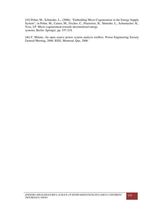 JITENDRA SINGH BHADORIYA-SCHOOL OF INSTRUMENTATION,DEVI AHILYA UNIVERSITY
INDORE(M.P.) INDIA
113
[45] Pehnt, M., Schneider, L., (2006). “Embedding Micro Cogeneration in the Energy Supply
System”, in Pehnt, M., Cames, M., Fischer, C., Praetorius, B., Shneider, L., Schumacher, K.,
Voss, J.P. Micro cogeneration towards decentralized energy
systems, Berlin: Springer, pp. 197-218.
[46] F. Milano, An open source power system analysis toolbox. Power Engineering Society
General Meeting, 2006. IEEE, Montreal, Que, 2006.
 