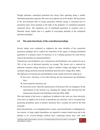 JITENDRA SINGH BHADORIYA-SCHOOL OF INSTRUMENTATION,DEVI AHILYA UNIVERSITY
INDORE(M.P.) INDIA
14
Though dominant, centralized generation has always been operating along a smaller
distributed generation capacities that were never phased out of the market. The persistence
of the first historical form of energy generation whereby energy is consumed near its
generation point seems puzzling in the light of the properties of centralized generation
mentioned above. The significant size of distributed generation in countries such as
Denmark clearly implies that it is capable of overcoming shortfalls of the centralized
generation paradigm .
1.2 The main drawbacks of the centralized paradigm
Several studies were conducted to emphasize the main shortfalls of the centralized
generation paradigm and to explicit the motivation of the agents in keeping distributed
generation as a primary source of electricity or as a backup generator the main drivers
listed in the literature are summarized below:
Transmission and distribution costs: transmission and distribution costs amount for up to
30% of the cost of delivered electricity on average. The lowest cost is achieved by
industrial customers taking electricity at high to medium voltage and highest for small
customers taking electricity from the distribution network at low voltage (IEA, 2002).
The high price for transmission and distribution results mainly from losses made up of:
line losses: electricity is lost when flowing into the transmission and distribution
lines;
Unaccounted for electricity and
Conversion losses when the characteristics of the power flow are changed to fit the
specifications of the network (e.g. changing the voltage while flowing from the
transmission network to the distribution network) (EIA, 2009).
The total amount of the losses is significant. In addition to the cash cost, these electricity
losses have an implicit cost in terms of greenhouse gas emissions: fuel is consumed thus
generating greenhouse gases to produce electricity that is actually not used by the final
consumer.
Rural electrification: in an integrated power system, rural electrification is challenging for
two reasons. As large capital expenditures are required to connect remote areas due to the
distance to be covered through overhead lines, connecting remote areas with small
 