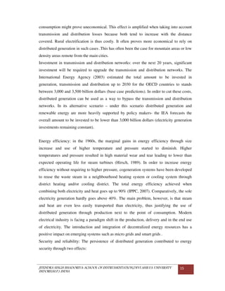 JITENDRA SINGH BHADORIYA-SCHOOL OF INSTRUMENTATION,DEVI AHILYA UNIVERSITY
INDORE(M.P.) INDIA
15
consumption might prove uneconomical. This effect is amplified when taking into account
transmission and distribution losses because both tend to increase with the distance
covered. Rural electrification is thus costly. It often proves more economical to rely on
distributed generation in such cases .This has often been the case for mountain areas or low
density areas remote from the main cities.
Investment in transmission and distribution networks: over the next 20 years, significant
investment will be required to upgrade the transmission and distribution networks. The
International Energy Agency (2003) estimated the total amount to be invested in
generation, transmission and distribution up to 2030 for the OECD countries to stands
between 3,000 and 3,500 billion dollars (base case predictions). In order to cut these costs,
distributed generation can be used as a way to bypass the transmission and distribution
networks. In its alternative scenario – under this scenario distributed generation and
renewable energy are more heavily supported by policy makers- the IEA forecasts the
overall amount to be invested to be lower than 3,000 billion dollars (electricity generation
investments remaining constant).
Energy efficiency: in the 1960s, the marginal gains in energy efficiency through size
increase and use of higher temperature and pressure started to diminish. Higher
temperatures and pressure resulted in high material wear and tear leading to lower than
expected operating life for steam turbines (Hirsch, 1989). In order to increase energy
efficiency without requiring to higher pressure, cogeneration systems have been developed
to reuse the waste steam in a neighbourhood heating system or cooling system through
district heating and/or cooling district. The total energy efficiency achieved when
combining both electricity and heat goes up to 90% (IPPC, 2007). Comparatively, the sole
electricity generation hardly goes above 40%. The main problem, however, is that steam
and heat are even less easily transported than electricity, thus justifying the use of
distributed generation through production next to the point of consumption. Modern
electrical industry is facing a paradigm shift in the production, delivery and in the end use
of electricity. The introduction and integration of decentralized energy resources has a
positive impact on emerging systems such as micro grids and smart grids .
Security and reliability: The persistence of distributed generation contributed to energy
security through two effects:
 