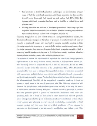 JITENDRA SINGH BHADORIYA-SCHOOL OF INSTRUMENTATION,DEVI AHILYA UNIVERSITY
INDORE(M.P.) INDIA
16
• Fuel diversity: as distributed generation technologies can accommodate a larger
range of fuel that centralized generation, distributed generation has been used to
diversify away from coal, fuel, natural gas and nuclear fuel (IEA, 2002). For
instance, distributed generation has been used at landfills to collect biogas and
generate energy;
• Back up generation: the main use of distributed generation is for back up capacities
to prevent operational failures in case of network problems. Backup generators have
been installed at critical location such as hospitals, precincts etc.
Electricity deregulation and cost control device: in a deregulated electricity market, the
diminution of reserve margins or the failure of generators to supply the network (due for
example to unplanned outages etc) can lead to capacity shortfalls resulting in high
electricity prices to the consumers. In order to hedge against negative price impacts, large
electricity consumers have developed acquired distributed generation capacities. Such a
move was possible thanks to the increase in flexibility in the market regulation following
the deregulation including, among other, reducing barriers to entry.
Environmental Impact: the environmental impact of the centralized energy system is
significant due to the heavy reliance on fuel, coal and to a lesser extent natural gas.
The electricity sector is responsible for ¼ of the NO emissions, 1/3 of the CO2
emissions and 2/3 of the SO2 emissions in the United States (EPA, 2003). Distributed
generation Has been used to mitigate the impact both in terms of emissions associated
with transmission and distribution losses, to increase efficiency through cogeneration
and distributed renewable energy. As distributed generation has been able to overcome
the aforementioned Shortfalls of the centralized generation paradigm, it kept on
average a small share in the overall generation mix. The following subsection will
focus on the main features n of distributed generation and why it has been the source
of an increased attention recently. In figure 1.1 central electricity paradigm is given at
that time generated power is passed to transmission meanwhile some losses are
generated, but a lot of work has been done in smart transmission network .problem
arises when power is further given by transmission lines to distribution system ,where
power demand gets changing in every respect residentially, commercially so load
remains constant only for some time or in ideal conditions . Power demand is
increasing of development of certain area by establishing new industry etc. This
 