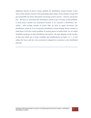 JITENDRA SINGH BHADORIYA-SCHOOL OF INSTRUMENTATION,DEVI AHILYA UNIVERSITY
INDORE(M.P.) INDIA
17
additional amount of power creates problem for distribution system because it gets
only certain amount of power from generating power plants. Extra amount of load will
get responsible for power fluctuation increasing reactive power , increase real power
loss . We have to reconstruct the distribution system to get overcome on this problem,
it needs heavy amount not economical because if we construct a distribution sub-
station with existing amount of power than we have to again reconstruct the
distribution system & if we reconstruct distribution system keeping future estimate in
mind than it will also creates problem of wasting power in island mode. So we install
distributed generator in that distribution sub-station , the type depends on the locality
of that area which one is better available and reliable(shown in figure 1.2 ) , it will
reduce the losses and also very economical compared to reconstruct a new distributed
network.
 
