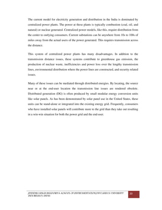 JITENDRA SINGH BHADORIYA-SCHOOL OF INSTRUMENTATION,DEVI AHILYA UNIVERSITY
INDORE(M.P.) INDIA
20
The current model for electricity generation and distribution in the India is dominated by
centralized power plants. The power at these plants is typically combustion (coal, oil, and
natural) or nuclear generated. Centralized power models, like this, require distribution from
the center to outlying consumers. Current substations can be anywhere from 10s to 100s of
miles away from the actual users of the power generated. This requires transmission across
the distance.
This system of centralized power plants has many disadvantages. In addition to the
transmission distance issues, these systems contribute to greenhouse gas emission, the
production of nuclear waste, inefficiencies and power loss over the lengthy transmission
lines, environmental distribution where the power lines are constructed, and security related
issues.
Many of these issues can be mediated through distributed energies. By locating, the source
near or at the end-user location the transmission line issues are rendered obsolete.
Distributed generation (DG) is often produced by small modular energy conversion units
like solar panels. As has been demonstrated by solar panel use in the United States, these
units can be stand-alone or integrated into the existing energy grid. Frequently, consumers
who have installed solar panels will contribute more to the grid than they take out resulting
in a win-win situation for both the power grid and the end-user.
 