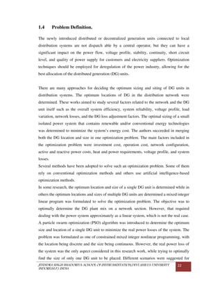 JITENDRA SINGH BHADORIYA-SCHOOL OF INSTRUMENTATION,DEVI AHILYA UNIVERSITY
INDORE(M.P.) INDIA
22
1.4 Problem Definition.
The newly introduced distributed or decentralized generation units connected to local
distribution systems are not dispatch able by a central operator, but they can have a
significant impact on the power flow, voltage profile, stability, continuity, short circuit
level, and quality of power supply for customers and electricity suppliers. Optimization
techniques should be employed for deregulation of the power industry, allowing for the
best allocation of the distributed generation (DG) units.
There are many approaches for deciding the optimum sizing and siting of DG units in
distribution systems. The optimum locations of DG in the distribution network were
determined. These works aimed to study several factors related to the network and the DG
unit itself such as the overall system efficiency, system reliability, voltage profile, load
variation, network losses, and the DG loss adjustment factors. The optimal sizing of a small
isolated power system that contains renewable and/or conventional energy technologies
was determined to minimize the system’s energy cost. The authors succeeded in merging
both the DG location and size in one optimization problem. The main factors included in
the optimization problem were investment cost, operation cost, network configuration,
active and reactive power costs, heat and power requirements, voltage profile, and system
losses.
Several methods have been adopted to solve such an optimization problem. Some of them
rely on conventional optimization methods and others use artificial intelligence-based
optimization methods.
In some research, the optimum location and size of a single DG unit is determined while in
others the optimum locations and sizes of multiple DG units are determined a mixed integer
linear program was formulated to solve the optimization problem. The objective was to
optimally determine the DG plant mix on a network section. However, that required
dealing with the power system approximately as a linear system, which is not the real case.
A particle swarm optimization (PSO) algorithm was introduced to determine the optimum
size and location of a single DG unit to minimize the real power losses of the system. The
problem was formulated as one of constrained mixed integer nonlinear programming, with
the location being discrete and the size being continuous. However, the real power loss of
the system was the only aspect considered in this research work, while trying to optimally
find the size of only one DG unit to be placed. Different scenarios were suggested for
 