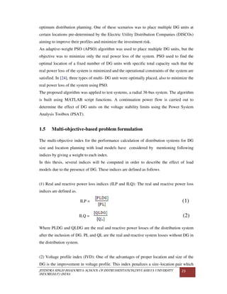 JITENDRA SINGH BHADORIYA-SCHOOL OF INSTRUMENTATION,DEVI AHILYA UNIVERSITY
INDORE(M.P.) INDIA
23
optimum distribution planning. One of these scenarios was to place multiple DG units at
certain locations pre-determined by the Electric Utility Distribution Companies (DISCOs)
aiming to improve their profiles and minimize the investment risk.
An adaptive-weight PSO (APSO) algorithm was used to place multiple DG units, but the
objective was to minimize only the real power loss of the system. PSO used to find the
optimal location of a fixed number of DG units with specific total capacity such that the
real power loss of the system is minimized and the operational constraints of the system are
satisfied. In [24], three types of multi- DG unit were optimally placed, also to minimize the
real power loss of the system using PSO.
The proposed algorithm was applied to test systems, a radial 38-bus system. The algorithm
is built using MATLAB script functions. A continuation power flow is carried out to
determine the effect of DG units on the voltage stability limits using the Power System
Analysis Toolbox (PSAT).
1.5 Multi-objective-based problem formulation
The multi-objective index for the performance calculation of distribution systems for DG
size and location planning with load models have considered by mentioning following
indices by giving a weight to each index.
In this thesis, several indices will be computed in order to describe the effect of load
models due to the presence of DG. These indices are defined as follows.
(1) Real and reactive power loss indices (ILP and ILQ): The real and reactive power loss
indices are defined as.
ILP = (1)
ILQ = (2)
Where PLDG and QLDG are the real and reactive power losses of the distribution system
after the inclusion of DG. PL and QL are the real and reactive system losses without DG in
the distribution system.
(2) Voltage profile index (IVD): One of the advantages of proper location and size of the
DG is the improvement in voltage profile. This index penalizes a size–location pair which
 