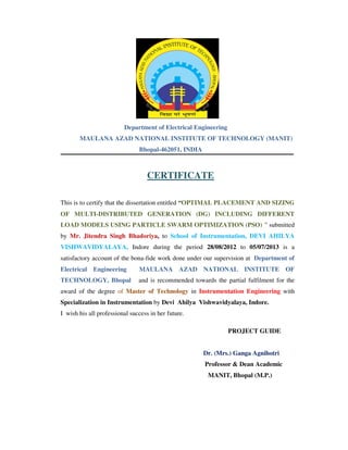 Department of Electrical Engineering
MAULANA AZAD NATIONAL INSTITUTE OF TECHNOLOGY (MANIT)
Bhopal-462051, INDIA
CERTIFICATE
This is to certify that the dissertation entitled “OPTIMAL PLACEMENT AND SIZING
OF MULTI-DISTRIBUTED GENERATION (DG) INCLUDING DIFFERENT
LOAD MODELS USING PARTICLE SWARM OPTIMIZATION (PSO) ” submitted
by Mr. Jitendra Singh Bhadoriya, to School of Instrumentation, DEVI AHILYA
VISHWAVIDYALAYA, Indore during the period 28/08/2012 to 05/07/2013 is a
satisfactory account of the bona-fide work done under our supervision at Department of
Electrical Engineering MAULANA AZAD NATIONAL INSTITUTE OF
TECHNOLOGY, Bhopal and is recommended towards the partial fulfilment for the
award of the degree of Master of Technology in Instrumentation Engineering with
Specialization in Instrumentation by Devi Ahilya Vishwavidyalaya, Indore.
I wish his all professional success in her future.
PROJECT GUIDE
Dr. (Mrs.) Ganga Agnihotri
Professor & Dean Academic
MANIT, Bhopal (M.P.)
 