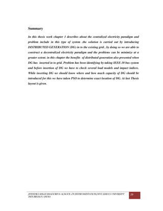 JITENDRA SINGH BHADORIYA-SCHOOL OF INSTRUMENTATION,DEVI AHILYA UNIVERSITY
INDORE(M.P.) INDIA
29
Summary
In this thesis work chapter 1 describes about the centralized electricity paradigm and
problem include in this type of system .the solution is carried out by introducing
DISTRIBUTED GENERATION (DG) in to the existing grid , by doing so we are able to
construct a decentralized electricity paradigm and the problems can be minimize at a
greater extent. in this chapter the benefits of distributed generation also presented when
DG has inserted in to grid. Problem has been identifying by taking IEEE-38 bus system
and before insertion of DG we have to check several load models and impact indices.
While inserting DG we should know where and how much capacity of DG should be
introduced for this we have taken PSO to determine exact location of DG. At last Thesis
layout is given.
 