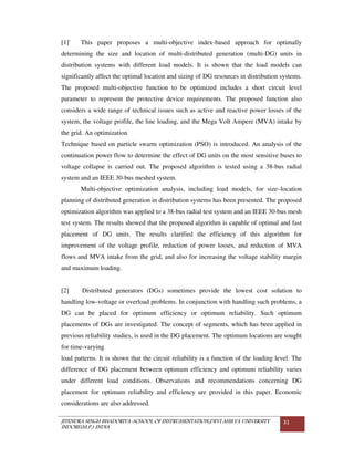 JITENDRA SINGH BHADORIYA-SCHOOL OF INSTRUMENTATION,DEVI AHILYA UNIVERSITY
INDORE(M.P.) INDIA
31
[1]` This paper proposes a multi-objective index-based approach for optimally
determining the size and location of multi-distributed generation (multi-DG) units in
distribution systems with different load models. It is shown that the load models can
significantly affect the optimal location and sizing of DG resources in distribution systems.
The proposed multi-objective function to be optimized includes a short circuit level
parameter to represent the protective device requirements. The proposed function also
considers a wide range of technical issues such as active and reactive power losses of the
system, the voltage profile, the line loading, and the Mega Volt Ampere (MVA) intake by
the grid. An optimization
Technique based on particle swarm optimization (PSO) is introduced. An analysis of the
continuation power flow to determine the effect of DG units on the most sensitive buses to
voltage collapse is carried out. The proposed algorithm is tested using a 38-bus radial
system and an IEEE 30-bus meshed system.
Multi-objective optimization analysis, including load models, for size–location
planning of distributed generation in distribution systems has been presented. The proposed
optimization algorithm was applied to a 38-bus radial test system and an IEEE 30-bus mesh
test system. The results showed that the proposed algorithm is capable of optimal and fast
placement of DG units. The results clarified the efficiency of this algorithm for
improvement of the voltage profile, reduction of power losses, and reduction of MVA
flows and MVA intake from the grid, and also for increasing the voltage stability margin
and maximum loading.
[2] Distributed generators (DGs) sometimes provide the lowest cost solution to
handling low-voltage or overload problems. In conjunction with handling such problems, a
DG can be placed for optimum efficiency or optimum reliability. Such optimum
placements of DGs are investigated. The concept of segments, which has been applied in
previous reliability studies, is used in the DG placement. The optimum locations are sought
for time-varying
load patterns. It is shown that the circuit reliability is a function of the loading level. The
difference of DG placement between optimum efficiency and optimum reliability varies
under different load conditions. Observations and recommendations concerning DG
placement for optimum reliability and efficiency are provided in this paper. Economic
considerations are also addressed.
 