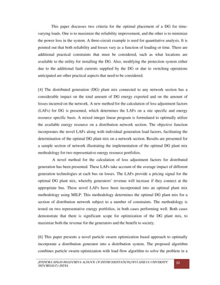 JITENDRA SINGH BHADORIYA-SCHOOL OF INSTRUMENTATION,DEVI AHILYA UNIVERSITY
INDORE(M.P.) INDIA
32
This paper discusses two criteria for the optimal placement of a DG for time-
varying loads. One is to maximize the reliability improvement, and the other is to minimize
the power loss in the system. A three-circuit example is used for quantitative analysis. It is
pointed out that both reliability and losses vary as a function of loading or time. There are
additional practical constraints that must be considered, such as what locations are
available to the utility for installing the DG. Also, modifying the protection system either
due to the additional fault currents supplied by the DG or due to switching operations
anticipated are other practical aspects that need to be considered.
[4] The distributed generation (DG) plant mix connected to any network section has a
considerable impact on the total amount of DG energy exported and on the amount of
losses incurred on the network. A new method for the calculation of loss adjustment factors
(LAFs) for DG is presented, which determines the LAFs on a site specific and energy
resource specific basis. A mixed integer linear program is formulated to optimally utilize
the available energy resource on a distribution network section. The objective function
incorporates the novel LAFs along with individual generation load factors, facilitating the
determination of the optimal DG plant mix on a network section. Results are presented for
a sample section of network illustrating the implementation of the optimal DG plant mix
methodology for two representative energy resource portfolios.
A novel method for the calculation of loss adjustment factors for distributed
generation has been presented. These LAFs take account of the average impact of different
generation technologies at each bus on losses. The LAFs provide a pricing signal for the
optimal DG plant mix, whereby generators’ revenue will increase if they connect at the
appropriate bus. These novel LAFs have been incorporated into an optimal plant mix
methodology using MILP. This methodology determines the optimal DG plant mix for a
section of distribution network subject to a number of constraints. The methodology is
tested on two representative energy portfolios, in both cases performing well. Both cases
demonstrate that there is significant scope for optimization of the DG plant mix, to
maximize both the revenue for the generators and the benefit to society.
[6] This paper presents a novel particle swarm optimization based approach to optimally
incorporate a distribution generator into a distribution system. The proposed algorithm
combines particle swarm optimization with load flow algorithm to solve the problem in a
 