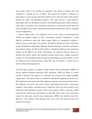JITENDRA SINGH BHADORIYA-SCHOOL OF INSTRUMENTATION,DEVI AHILYA UNIVERSITY
INDORE(M.P.) INDIA
34
and security effects to be quailed and quantized. One means of dealing with such
complexity is through the use of indices that indicate the benefit or otherwise of
connections at a given location and which could be used to shape the nature of the contract
between the utility and distributed generator. This paper presents a multi objective
performance index for distribution networks with distributed generation which considers a
wide range of technical issues. Distributed generation is extensively located and sized
within the IEEE-34 test feeder, wherein the multi objective performance index is computed
for each configuration.
Various impact indices were addressed in this work, aimed at characterizing the
benefits and negative impacts of DG in distribution networks. Furthermore, a multi
objective performance index that relates impact indices by strategically assigning a
relevance factor to each index was proposed. Though the selection of values of relevance
factors will depend on engineering experience, the presented values solved, in a satisfactory
and coherent fashion, the DG location problem, considering different power generation
outputs for the IEEE-34 test feeder. Nevertheless, the proposed relevance factors are
flexible since electric utilities have different concerns about losses, voltages, protection
schemes, etc. This flexibility makes the proposed methodology even more suitable as a tool
for finding the most beneficial places where DGs may be located, as viewed from an
electric utility technical perspective.
[22] This paper proposes an adaptive weight particle swarm optimization (APSO) for
solving optimal distributed generation (DG) placement. APSO has ability to control
velocity of particles. The objective is to minimize the real power loss within acceptable
voltage limits. Four types of DG are considered including DG supplying real power only,
DG supplying reactive power only, DG supplying real power and consume reactive power,
DG supplying real power and reactive power, representing photovoltaic, synchronous
condenser, wind turbines, and hydro power, respectively. The test systems include 33-bus
and 69-bus radial distribution systems. With a given number of DGs in each type, APSO
could find the optimal sizes and locations of multi-DG which result in less total power
system loss than basic particle swarm optimization (BPSO) and repetitive load flow.
Moreover, if the number of DG increases from one to three, the total power loss will
decrease for all types.
 