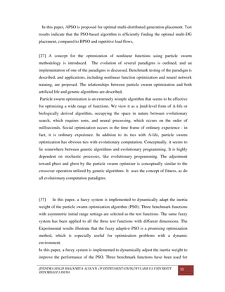 JITENDRA SINGH BHADORIYA-SCHOOL OF INSTRUMENTATION,DEVI AHILYA UNIVERSITY
INDORE(M.P.) INDIA
35
In this paper, APSO is proposed for optimal multi-distributed generation placement. Test
results indicate that the PSO-based algorithm is efficiently finding the optimal multi-DG
placement, compared to BPSO and repetitive load flows,
[27] A concept for the optimization of nonlinear functions using particle swarm
methodology is introduced. The evolution of several paradigms is outlined, and an
implementation of one of the paradigms is discussed. Benchmark testing of the paradigm is
described, and applications, including nonlinear function optimization and neural network
training, are proposed. The relationships between particle swarm optimization and both
artificial life and genetic algorithms are described,
Particle swarm optimization is an extremely wimple algorithm that seems to be effective
for optimizing a wide range of functions. We view it as a ]mid-level form of A-life or
biologically derived algorithm, occupying the space in nature between evolutionary
search, which requires eons, and neural processing, which occurs on the order of
milliseconds. Social optimization occurs in the time frame of ordinary experience - in
fact, it is ordinary experience. In addition to its ties with A-life, particle swarm
optimization has obvious ties with evolutionary computation. Conceptually, it seems to
lie somewhere between genetic algorithms and evolutionary programming. It is highly
dependent on stochastic processes, like evolutionary programming. The adjustment
toward pbest and gbest by the particle swarm optimizer is conceptually similar to the
crossover operation utilized by genetic algorithms. It uses the concept of fitness, as do
all evolutionary computation paradigms.
[37] In this paper, a fuzzy system is implemented to dynamically adapt the inertia
weight of the particle swarm optimization algorithm (PSO). Three benchmark functions
with asymmetric initial range settings are selected as the test functions. The same fuzzy
system has been applied to all the three test functions with different dimensions. The
Experimental results illustrate that the fuzzy adaptive PSO is a promising optimization
method, which is especially useful for optimization problems with a dynamic
environment.
In this paper, a fuzzy system is implemented to dynamically adjust the inertia weight to
improve the performance of the PSO. Three benchmark functions have been used for
 