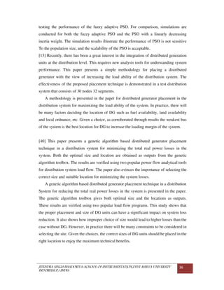 JITENDRA SINGH BHADORIYA-SCHOOL OF INSTRUMENTATION,DEVI AHILYA UNIVERSITY
INDORE(M.P.) INDIA
36
testing the performance of the fuzzy adaptive PSO. For comparison, simulations are
conducted for both the fuzzy adaptive PSO and the PSO with a linearly decreasing
inertia weight. The simulation results illustrate the performance of PSO is not sensitive
To the population size, and the scalability of the PSO is acceptable.
[13] Recently, there has been a great interest in the integration of distributed generation
units at the distribution level. This requires new analysis tools for understanding system
performance. This paper presents a simple methodology for placing a distributed
generator with the view of increasing the load ability of the distribution system. The
effectiveness of the proposed placement technique is demonstrated in a test distribution
system that consists of 30 nodes 32 segments.
A methodology is presented in the paper for distributed generator placement in the
distribution system for maximizing the load ability of the system. In practice, there will
be many factors deciding the location of DG such as fuel availability, land availability
and local ordnance, etc. Given a choice, as corroborated through results the weakest bus
of the system is the best location for DG to increase the loading margin of the system.
[40] This paper presents a genetic algorithm based distributed generator placement
technique in a distribution system for minimizing the total real power losses in the
system. Both the optimal size and location are obtained as outputs from the genetic
algorithm toolbox. The results are verified using two popular power flow analytical tools
for distribution system load flow. The paper also evinces the importance of selecting the
correct size and suitable location for minimizing the system losses.
A genetic algorithm based distributed generator placement technique in a distribution
System for reducing the total real power losses in the system is presented in the paper.
The genetic algorithm toolbox gives both optimal size and the locations as outputs.
These results are verified using two popular load flow programs. This study shows that
the proper placement and size of DG units can have a significant impact on system loss
reduction. It also shows how improper choice of size would lead to higher losses than the
case without DG. However, in practice there will be many constraints to be considered in
selecting the site. Given the choices, the correct sizes of DG units should be placed in the
right location to enjoy the maximum technical benefits.
 