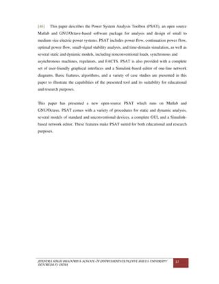 JITENDRA SINGH BHADORIYA-SCHOOL OF INSTRUMENTATION,DEVI AHILYA UNIVERSITY
INDORE(M.P.) INDIA
37
[46] This paper describes the Power System Analysis Toolbox (PSAT), an open source
Matlab and GNU/Octave-based software package for analysis and design of small to
medium size electric power systems. PSAT includes power flow, continuation power flow,
optimal power flow, small-signal stability analysis, and time-domain simulation, as well as
several static and dynamic models, including nonconventional loads, synchronous and
asynchronous machines, regulators, and FACTS. PSAT is also provided with a complete
set of user-friendly graphical interfaces and a Simulink-based editor of one-line network
diagrams. Basic features, algorithms, and a variety of case studies are presented in this
paper to illustrate the capabilities of the presented tool and its suitability for educational
and research purposes.
This paper has presented a new open-source PSAT which runs on Matlab and
GNU/Octave. PSAT comes with a variety of procedures for static and dynamic analysis,
several models of standard and unconventional devices, a complete GUI, and a Simulink-
based network editor. These features make PSAT suited for both educational and research
purposes.
 