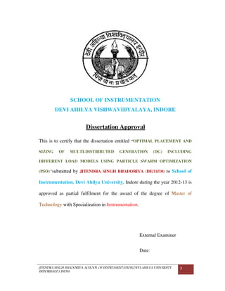 JITENDRA SINGH BHADORIYA-SCHOOL OF INSTRUMENTATION,DEVI AHILYA UNIVERSITY
INDORE(M.P.) INDIA
3
SCHOOL OF INSTRUMENTATION
DEVI AHILYA VISHWAVIDYALAYA, INDORE
Dissertation Approval
This is to certify that the dissertation entitled “OPTIMAL PLACEMENT AND
SIZING OF MULTI-DISTRIBUTED GENERATION (DG) INCLUDING
DIFFERENT LOAD MODELS USING PARTICLE SWARM OPTIMIZATION
(PSO)”submitted by JITENDRA SINGH BHADORIYA (DE/11/10) to School of
Instrumentation, Devi Ahilya University, Indore during the year 2012-13 is
approved as partial fulfilment for the award of the degree of Master of
Technology with Specialization in Instrumentation.
External Examiner
Date:
 