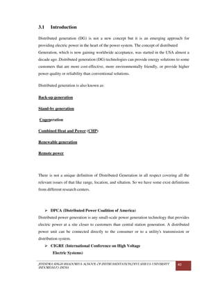 JITENDRA SINGH BHADORIYA-SCHOOL OF INSTRUMENTATION,DEVI AHILYA UNIVERSITY
INDORE(M.P.) INDIA
40
3.1 Introduction
Distributed generation (DG) is not a new concept but it is an emerging approach for
providing electric power in the heart of the power system. The concept of distributed
Generation, which is now gaining worldwide acceptance, was started in the USA almost a
decade ago .Distributed generation (DG) technologies can provide energy solutions to some
customers that are more cost-effective, more environmentally friendly, or provide higher
power quality or reliability than conventional solutions.
Distributed generation is also known as:
Back-up generation
Stand-by generation
Cogeneration
Combined Heat and Power (CHP)
Renewable generation
Remote power
There is not a unique definition of Distributed Generation in all respect covering all the
relevant issues of that like range, location, and siltation. So we have some exist definitions
from different research centers.
DPCA (Distributed Power Coalition of America)
Distributed power generation is any small-scale power generation technology that provides
electric power at a site closer to customers than central station generation. A distributed
power unit can be connected directly to the consumer or to a utility's transmission or
distribution system.
CIGRE (International Conference on High Voltage
Electric Systems)
 
